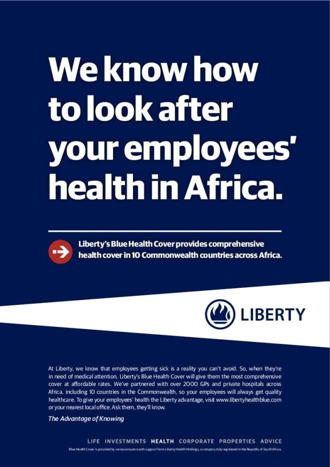 We know how to look after your employees’ health in Africa. Liberty’s Blue Health Cover provides comprehensive health cover in 10 Commonwealth countries across Africa. The Advantage of Knowing Blue Health Cover is provided by various insurers with support from Liberty Health Holdings, a company duly registered in the Republic of South Africa. At Liberty, we know that employees getting sick is a reality you can’t avoid. So, when they’re in need of medical attention, Liberty’s Blue Health Cover will give them the most comprehensive cover at affordable rates. We’ve partnered with over 2000 GPs and private hospitals across Africa, including 10 countries in the Commonwealth, so your employees will always get quality healthcare. To give your employees’ health the Liberty advantage, visit www.libertyhealthblue.com or your nearest local offce. Ask them, they’ll know.